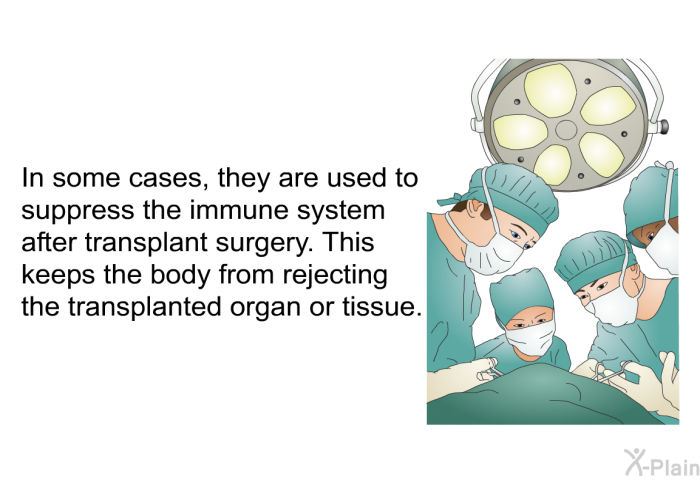 In some cases, they are used to suppress the immune system after transplant surgery. This keeps the body from rejecting the transplanted organ or tissue.