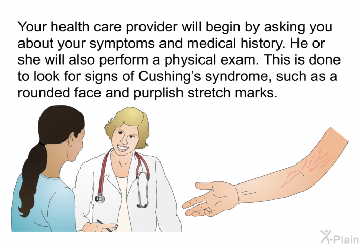 Your health care provider will begin by asking you about your symptoms and medical history. He or she will also perform a physical exam. This is done to look for signs of Cushing's syndrome, such as a rounded face and purplish stretch marks.