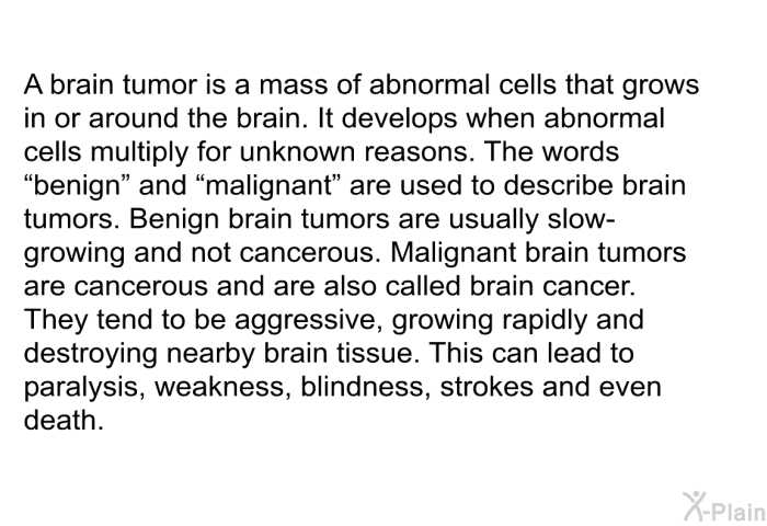 A brain tumor is a mass of abnormal cells that grows in or around the brain. It develops when abnormal cells multiply for unknown reasons. The words ”benign” and “malignant” are used to describe brain tumors. Benign brain tumors are usually slow-growing and not cancerous. Malignant brain tumors are cancerous and are also called brain cancer. They tend to be aggressive, growing rapidly and destroying nearby brain tissue. This can lead to paralysis, weakness, blindness, strokes and even death.