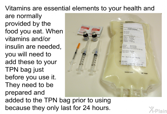 Vitamins are essential elements to your health and are normally provided by the food you eat. When vitamins and/or insulin are needed, you will need to add these to your TPN bag just before you use it. They need to be prepared and added to the TPN bag prior to using because they only last for 24 hours.