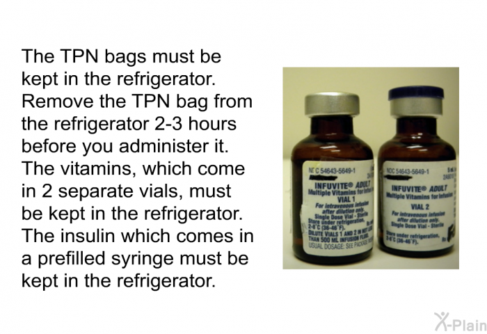 The TPN bags must be kept in the refrigerator. Remove the TPN bag from the refrigerator 2–3 hours before you administer it. The vitamins, which come in 2 separate vials, must be kept in the refrigerator. The insulin which comes in a prefilled syringe must be kept in the refrigerator.