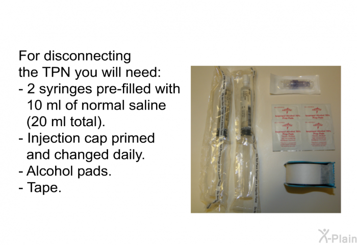 For disconnecting the TPN you will need:  2 syringes pre-filled with 10 ml of Normal saline (20 ml total). Injection cap primed and changed daily. Alcohol pads. Tape.