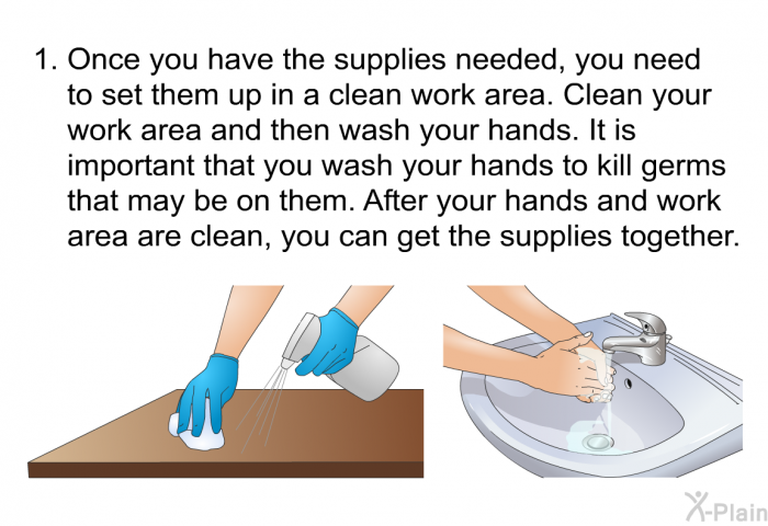 Once you have the supplies needed, you need to set them up in a clean work area. Clean your work area and then wash your hands. It is important that you wash your hands to kill germs that may be on them. After your hands and work area are clean, you can get the supplies together.