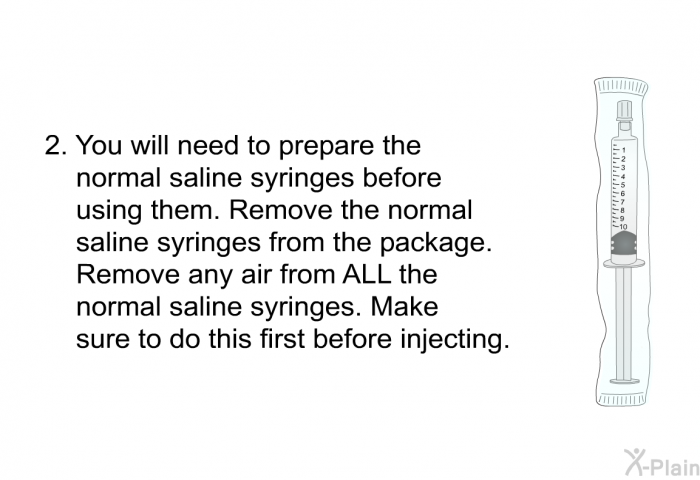 You will need to prepare the normal saline syringes before using them. Remove the normal saline syringes from the package. Remove any air from ALL the normal saline syringes. Make sure to do this first before injecting.