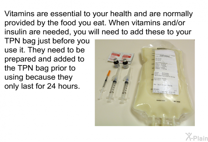 Vitamins are essential to your health and are normally provided by the food you eat. When vitamins and/or insulin are needed, you will need to add these to your TPN bag just before you use it. They need to be prepared and added to the TPN bag prior to using because they only last for 24 hours.