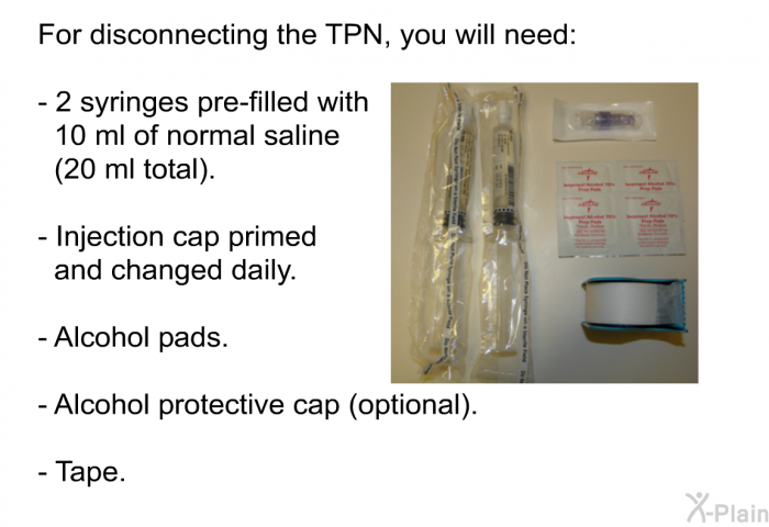 For disconnecting the TPN, you will need:  2 syringes pre-filled with 10 ml of normal saline (20 ml total). Injection cap primed and changed daily. Alcohol pads. Alcohol protective cap (optional). Tape.