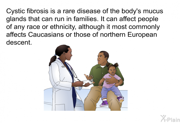 Cystic fibrosis is a rare disease of the body's mucus glands that can run in families. It can affect people of any race or ethnicity, although it most commonly affects Caucasians or those of northern European descent.