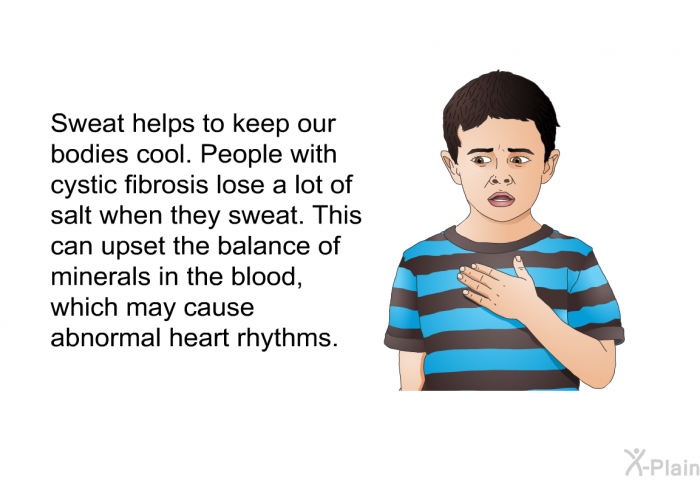 Sweat helps to keep our bodies cool. People with cystic fibrosis lose a lot of salt when they sweat. This can upset the balance of minerals in the blood, which may cause abnormal heart rhythms.