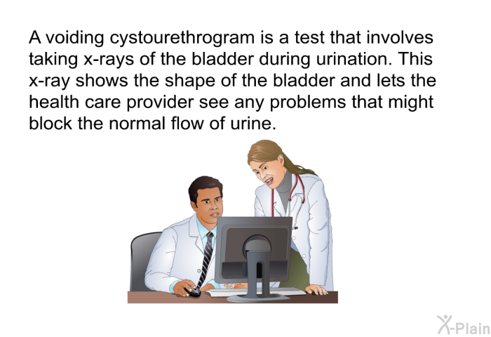 A voiding cystourethrogram is a test that involves taking x-rays of the bladder during urination. This x-ray shows the shape of the bladder and lets the health care provider see any problems that might block the normal flow of urine.