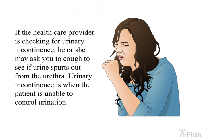 If the health care provider is checking for urinary incontinence, he or she may ask you to cough to see if urine spurts out from the urethra. Urinary incontinence is when the patient is unable to control urination.