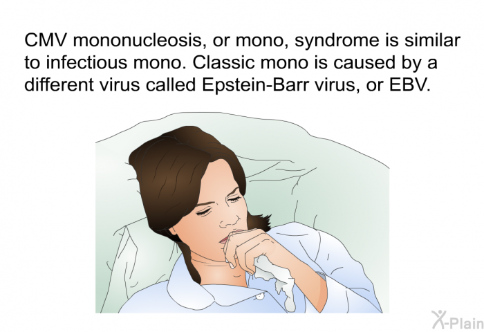 CMV mononucleosis, or mono, syndrome is similar to infectious mono. Classic mono is caused by a different virus called Epstein-Barr virus, or EBV.