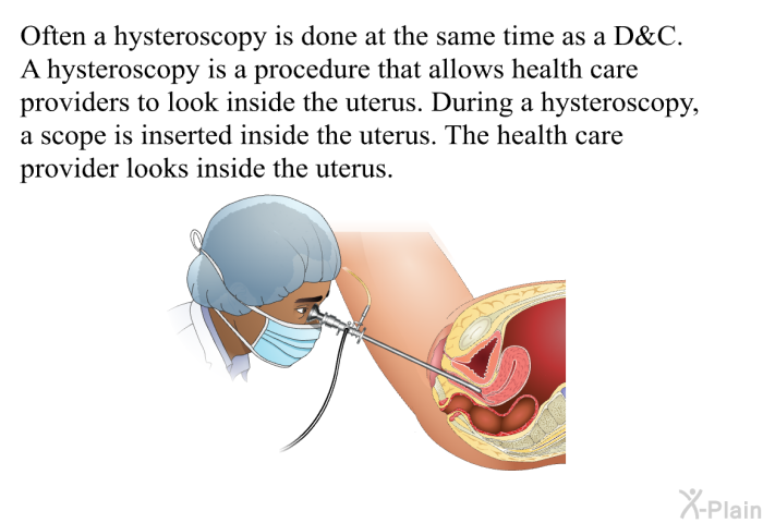 Often a hysteroscopy is done at the same time as a D&C. A hysteroscopy is a procedure that allows health care providers to look inside the uterus. During a hysteroscopy, a scope is inserted inside the uterus. The health care provider looks inside the uterus.