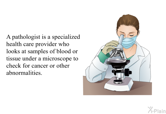 A pathologist is a specialized health care provider who looks at samples of blood or tissue under a microscope to check for cancer or other abnormalities.