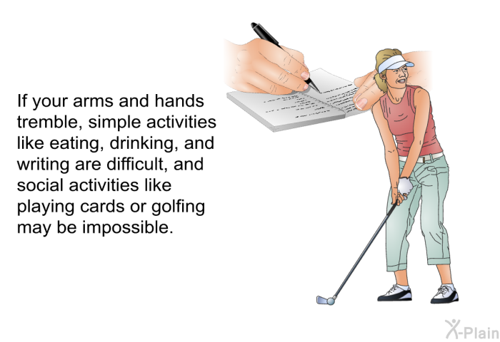 If your arms and hands tremble, simple activities like eating, drinking, and writing are difficult, and social activities like playing cards or golfing may be impossible.