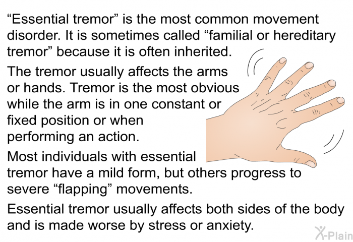 “Essential tremor” is the most common movement disorder. It is sometimes called “familial or hereditary tremor” because it is often inherited. The tremor usually affects the arms or hands. Tremor is the most obvious while the arm is in one constant or fixed position or when performing an action. Most individuals with essential tremor have a mild form, but others progress to severe “flapping” movements. Essential tremor usually affects both sides of the body and is made worse by stress or anxiety.