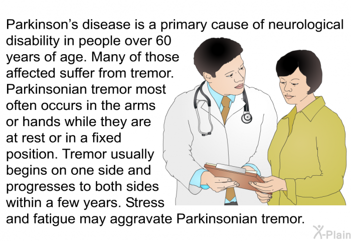 Parkinson's disease is a primary cause of neurological disability in people over 60 years of age. Many of those affected suffer from tremor. Parkinsonian tremor most often occurs in the arms or hands while they are at rest or in a fixed position. Tremor usually begins on one side and progresses to both sides within a few years. Stress and fatigue may aggravate Parkinsonian tremor.