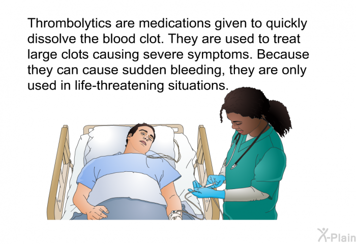 Thrombolytics<B> </B>are medications given to quickly dissolve the blood clot. They are used to treat large clots causing severe symptoms. Because they can cause sudden bleeding, they are only used in life-threatening situations.