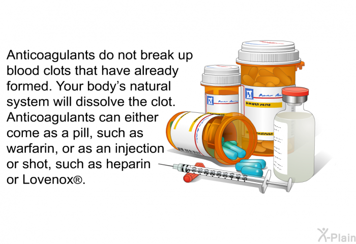 Anticoagulants do not break up blood clots that have already formed. Your body's natural system will dissolve the clot. Anticoagulants can either come as a pill, such as warfarin, or as an injection or shot, such as heparin or Lovenox .
