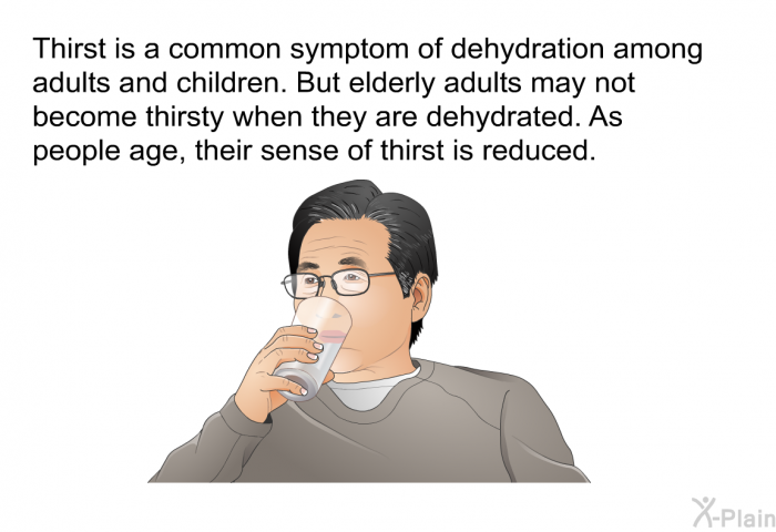 Thirst is a common symptom of dehydration among adults and children. But elderly adults may not become thirsty when they are dehydrated. As people age, their sense of thirst is reduced.