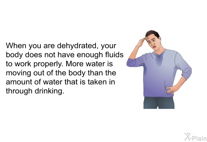 When you are dehydrated, your body does not have enough fluids to work properly. More water is moving out of the body than the amount of water that is taken in through drinking.