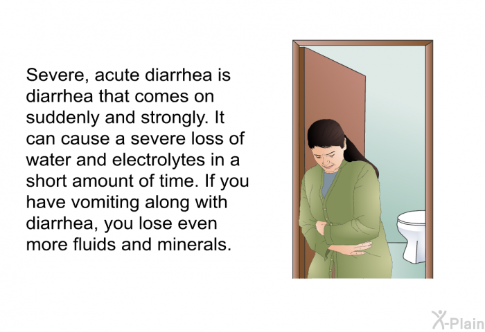 Severe, acute diarrhea is diarrhea that comes on suddenly and strongly. It can cause a severe loss of water and electrolytes in a short amount of time. If you have vomiting along with diarrhea, you lose even more fluids and minerals.