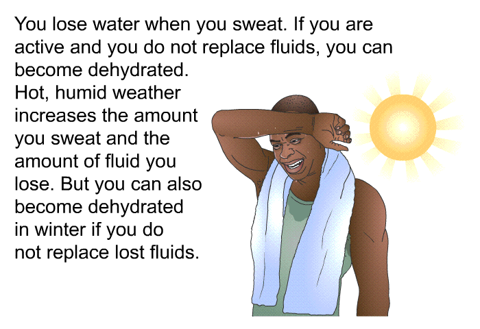 You lose water when you sweat. If you are active and you do not replace fluids, you can become dehydrated. Hot, humid weather increases the amount you sweat and the amount of fluid you lose. But you can also become dehydrated in winter if you do not replace lost fluids.