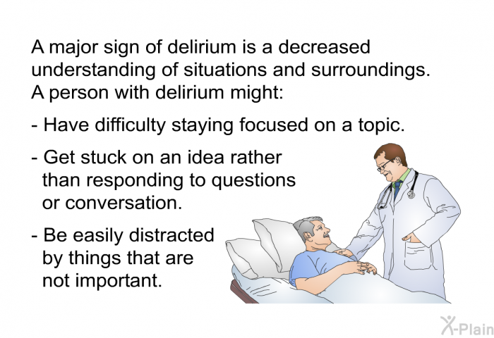 A major sign of delirium is a decreased understanding of situations and surroundings. A person with delirium might:  Have difficulty staying focused on a topic. Get stuck on an idea rather than responding to questions or conversation. Be easily distracted by things that are not important.