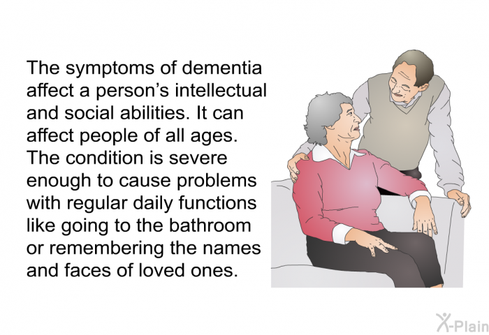 The symptoms of dementia affect a person's intellectual and social abilities. It can affect people of all ages. The condition is severe enough to cause problems with regular daily functions like going to the bathroom or remembering the names and faces of loved ones.