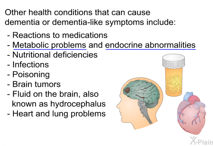 Other health conditions that can cause dementia or dementia-like symptoms include:  Reactions to medications Metabolic problems and endocrine abnormalities Nutritional deficiencies Infections Poisoning Brain tumors Fluid on the brain, also known as hydrocephalus Heart and lung problems