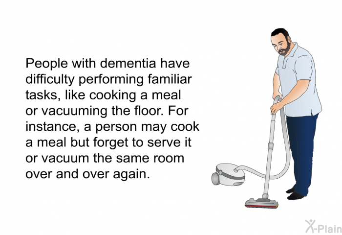 People with dementia have difficulty performing familiar tasks, like cooking a meal or vacuuming the floor. For instance, a person may cook a meal but forget to serve it or vacuum the same room over and over again.