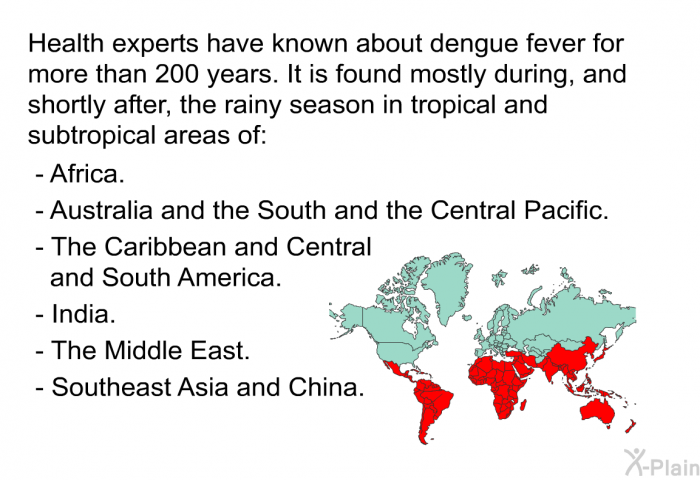 Health experts have known about dengue fever for more than 200 years. It is found mostly during, and shortly after, the rainy season in tropical and subtropical areas of:  Africa. Australia and the South and the Central Pacific. The Caribbean and Central and South America. India. The Middle East. Southeast Asia and China.
