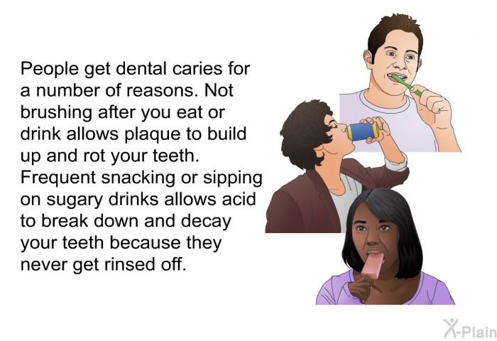 People get dental caries for a number of reasons. Not brushing after you eat or drink allows plaque to build up and rot your teeth. Frequent snacking or sipping on sugary drinks allows acid to break down and decay your teeth because they never get rinsed off.