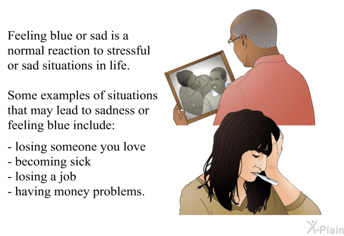Feeling blue or sad is a normal reaction to stressful or sad situations in life. Some examples of situations that may lead to sadness or feeling blue include:  losing someone you love becoming sick losing a job having money problems.
