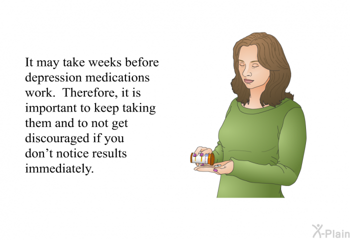 It may take weeks before depression medications work. Therefore, it is important to keep taking them and to not get discouraged if you don't notice results immediately.