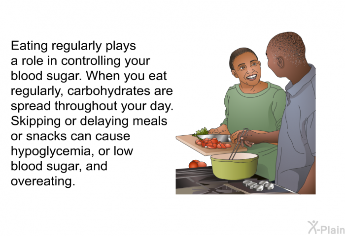 Eating regularly plays a role in controlling your blood sugar. When you eat regularly, carbohydrates are spread throughout your day. Skipping or delaying meals or snacks can cause hypoglycemia, or low blood sugar, and overeating.