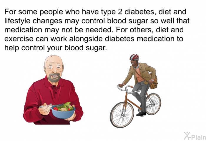 For some people who have type 2 diabetes, diet and lifestyle changes may control blood sugar so well that medication may not be needed. For others, diet and exercise can work alongside diabetes medication to help control your blood sugar.
