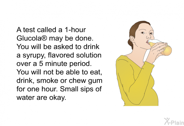 A test called a 1-hour Glucola  may be done. You will be asked to drink a syrupy, flavored solution over a 5 minute period. You will not be able to eat, drink, smoke or chew gum for one hour. Small sips of water are okay.