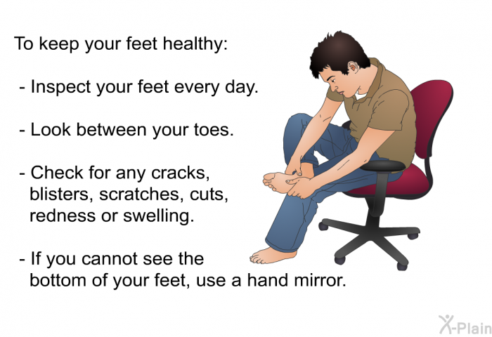 To keep your feet healthy:  Inspect your feet every day. Look between your toes. Check for any cracks, blisters, scratches, cuts, redness or swelling. If you cannot see the bottom of your feet, use a hand mirror.