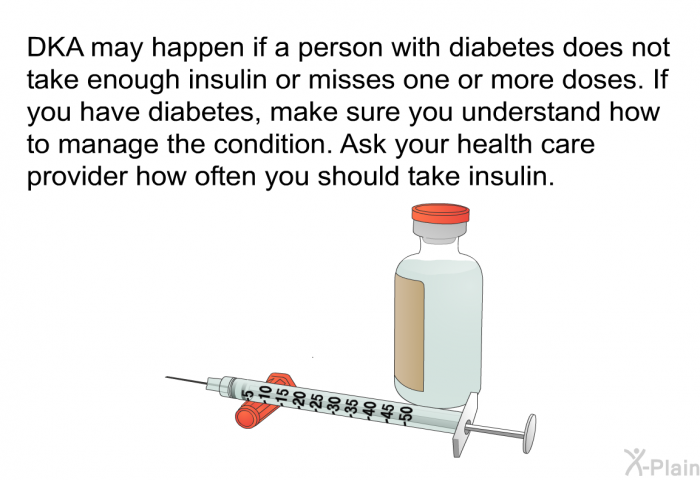 DKA may happen if a person with diabetes does not take enough insulin or misses one or more doses. If you have diabetes, make sure you understand how to manage the condition. Ask your health care provider how often you should take insulin.