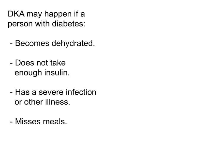 DKA may happen if a person with diabetes:  Becomes dehydrated. Does not take enough insulin. Has a severe infection or other illness. Misses meals.