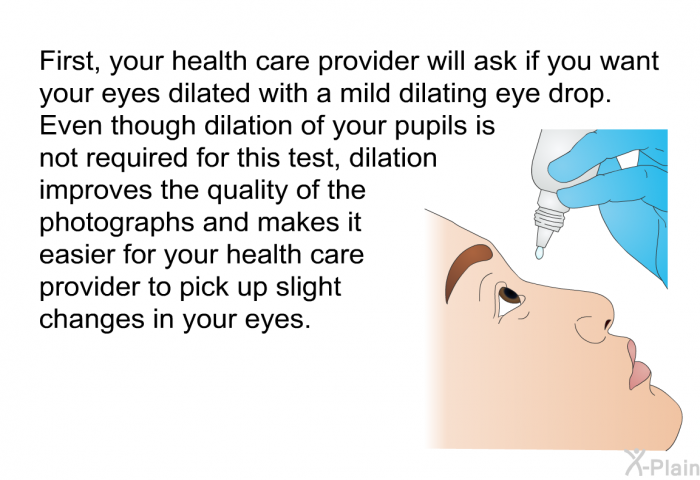 First, your health care provider will ask if you want your eyes dilated with a mild dilating eye drop. Even though dilation of your pupils is not required for this test, dilation improves the quality of the photographs and makes it easier for your health care provider to pick up slight changes in your eyes.