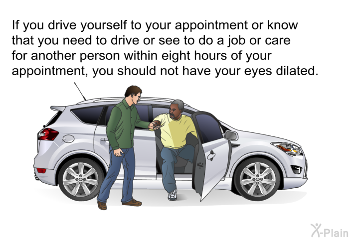 If you drive yourself to your appointment or know that you need to drive or see to do a job or care for another person within eight hours of your appointment, you should not have your eyes dilated.