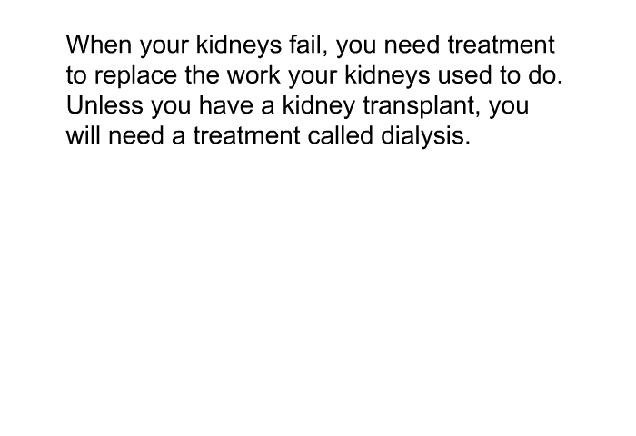 When your kidneys fail, you need treatment to replace the work your kidneys used to do. Unless you have a kidney transplant, you will need a treatment called dialysis.