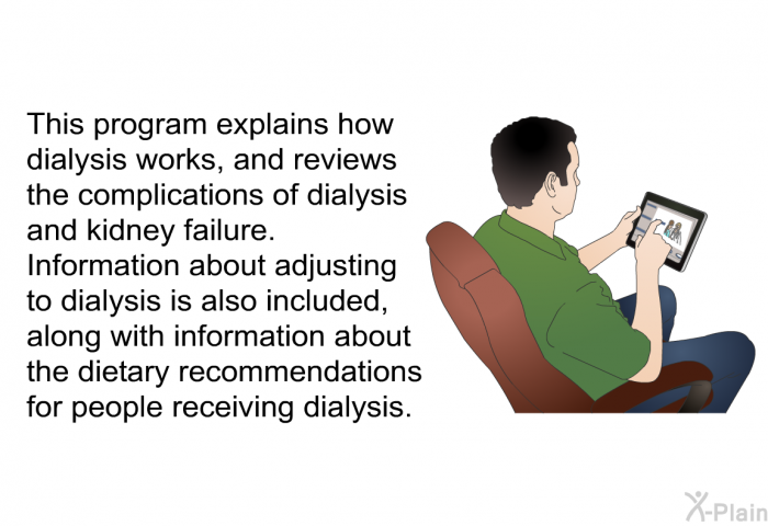 This health information explains how dialysis works, and reviews the complications of dialysis and kidney failure. Information about adjusting to dialysis is also included, along with information about the dietary recommendations for people receiving dialysis.
