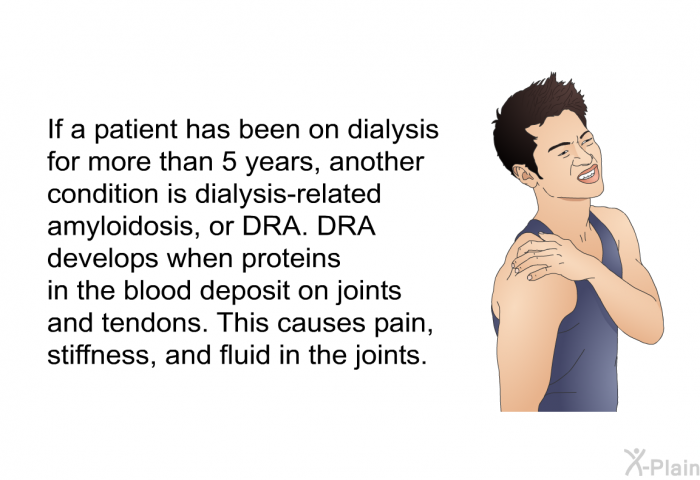 If a patient has been on dialysis for more than 5 years, another condition is dialysis-related amyloidosis, or DRA. DRA develops when proteins in the blood deposit on joints and tendons. This causes pain, stiffness, and fluid in the joints.