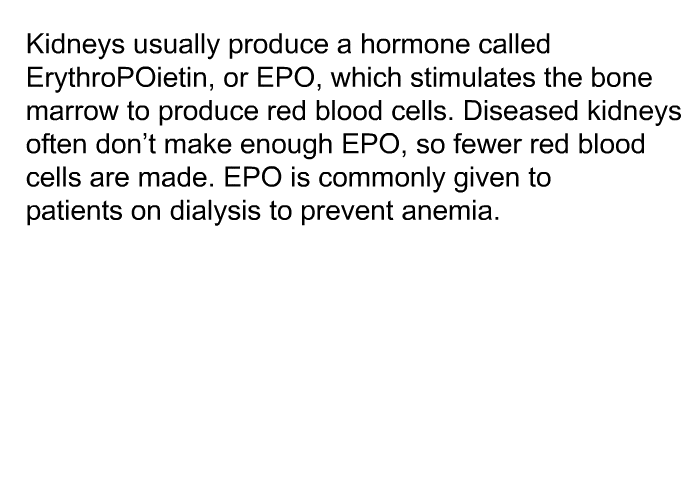 Kidneys usually produce a hormone called ErythroPOietin, or EPO, which stimulates the bone marrow to produce red blood cells. Diseased kidneys often don't make enough EPO, so fewer red blood cells are made. EPO is commonly given to patients on dialysis to prevent anemia.