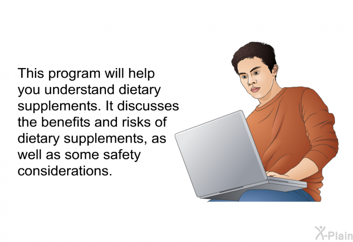 This health information will help you understand dietary supplements. It discusses the benefits and risks of dietary supplements, as well as some safety considerations.