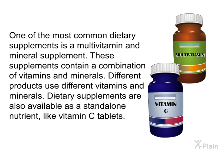One of the most common dietary supplements is a multivitamin and mineral supplement. These supplements contain a combination of vitamins and minerals. Different products use different vitamins and minerals. Dietary supplements are also available as a standalone nutrient, like vitamin C tablets.