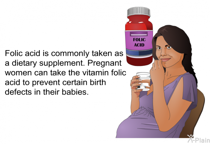 Folic acid is commonly taken as a dietary supplement. Pregnant women can take the vitamin folic acid to prevent certain birth defects in their babies.