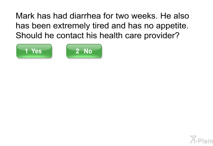 Mark has had diarrhea for two weeks. He also has been extremely tired and has no appetite. Should he contact his health care provider? Select Yes or No.